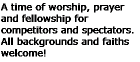 Text Box: A time of worship, prayer and fellowship for
competitors and spectators.
All backgrounds and faiths welcome!
